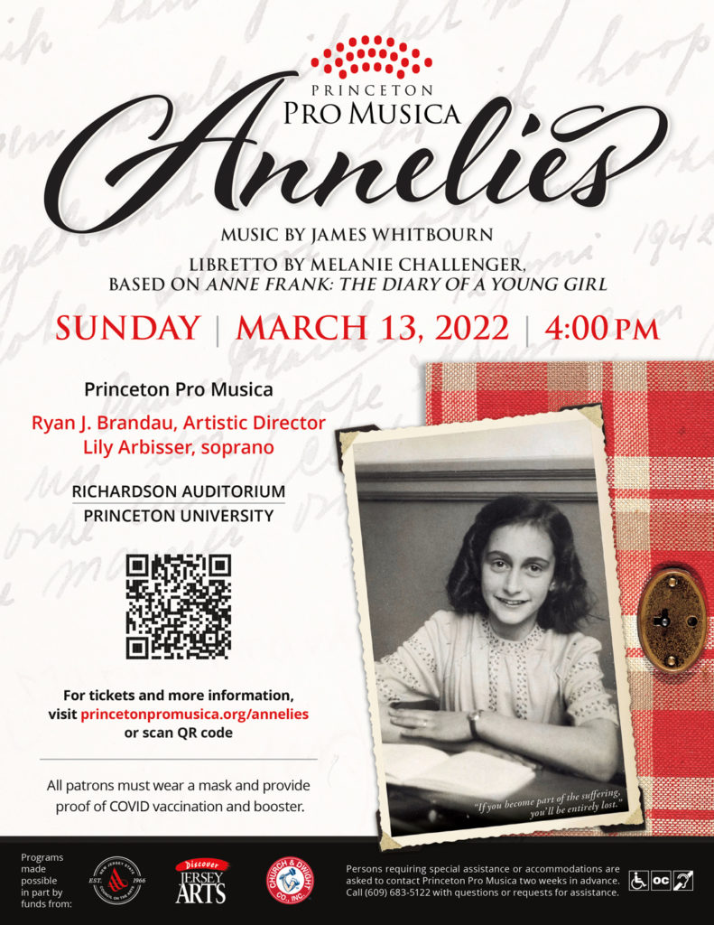 Annelies
Music by James Whitbourn
Libretto by Melanie Challenger, based on "Anne Frank: the Diary of a Young Girl"
Sunday March 13, 2022, 4:00 pm
Princeton Pro Musica
Ryan J. Brandau, Artistic Director
Lily Arbisser, soprano
For tickets and more information, visit princetonpromusica.org/annelies or scan QR code
All patrons must wear a mask and provide proof of COVID vaccination and booster.