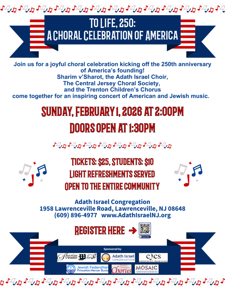 Join us for a joyful choral celebration kicking off the 250th anniversary of America's founding! Sharim v'Sharot, the Adath Israel Choir, the Central Jersey Choral Society, and the Trenton Children's Chorus come together for an inspiring concert of American and Jewish music.
Sunday, February 1, 2026 at 2:00 pm
Doors open at 1:30pm
Tickets: $25, Students: $10
Light refreshments served
Open to the entire community
Adath Israel Congregation
1958 Lawrenceville Road, Lawrenceville, NJ 08648